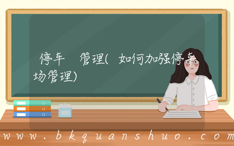 停车 管理(如何加强停车场管理)